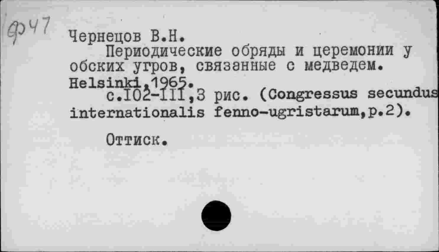 ﻿Чернецов В.H.
Периодические обряды и церемонии у обских угров, связанные с медведем. Helsinki.1965.
С.102-111,3 рис. (Congressus secundus internationalis fenno-ugristarum,p.2)•
Оттиск.